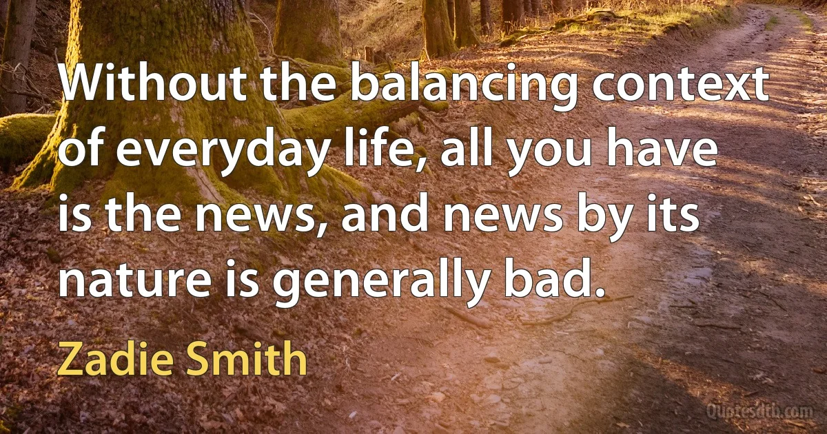 Without the balancing context of everyday life, all you have is the news, and news by its nature is generally bad. (Zadie Smith)