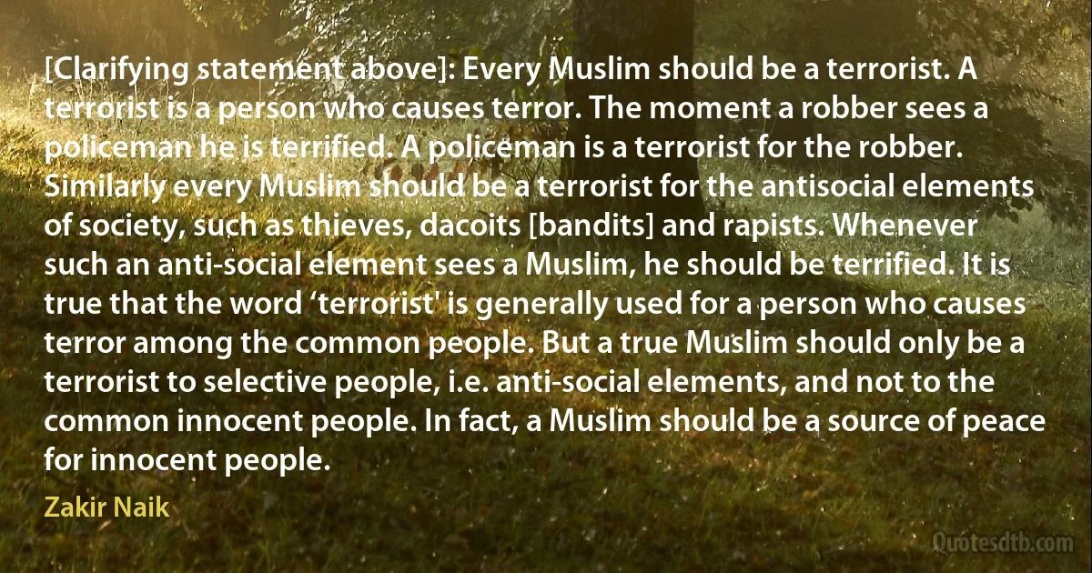 [Clarifying statement above]: Every Muslim should be a terrorist. A terrorist is a person who causes terror. The moment a robber sees a policeman he is terrified. A policeman is a terrorist for the robber. Similarly every Muslim should be a terrorist for the antisocial elements of society, such as thieves, dacoits [bandits] and rapists. Whenever such an anti-social element sees a Muslim, he should be terrified. It is true that the word ‘terrorist' is generally used for a person who causes terror among the common people. But a true Muslim should only be a terrorist to selective people, i.e. anti-social elements, and not to the common innocent people. In fact, a Muslim should be a source of peace for innocent people. (Zakir Naik)