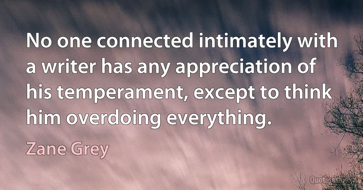 No one connected intimately with a writer has any appreciation of his temperament, except to think him overdoing everything. (Zane Grey)