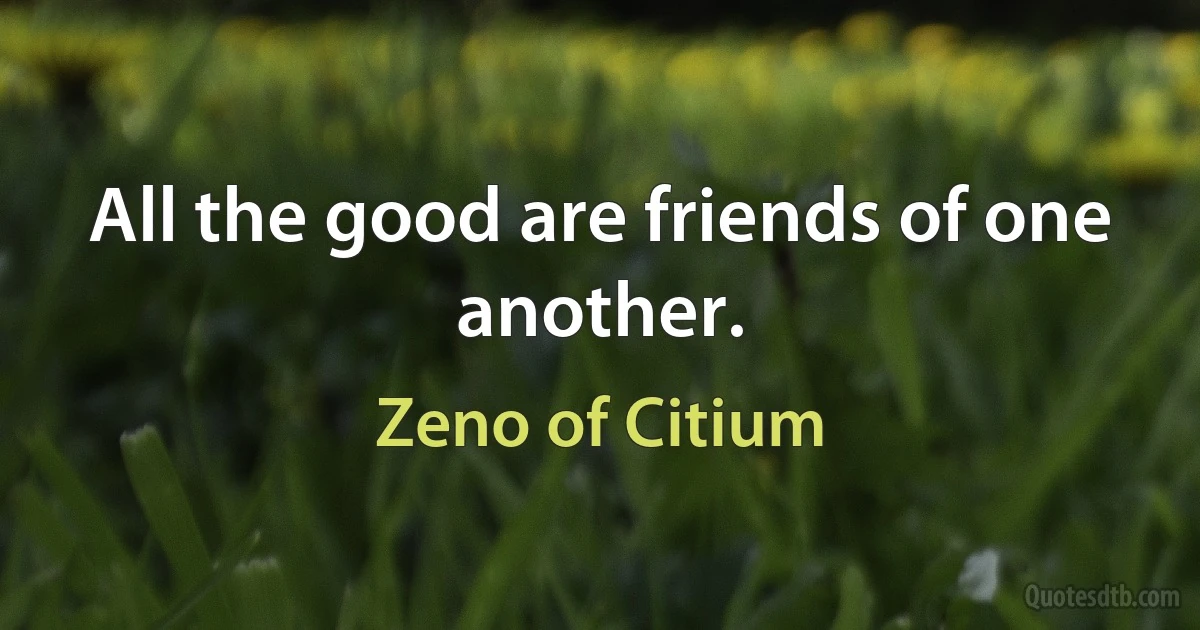 All the good are friends of one another. (Zeno of Citium)