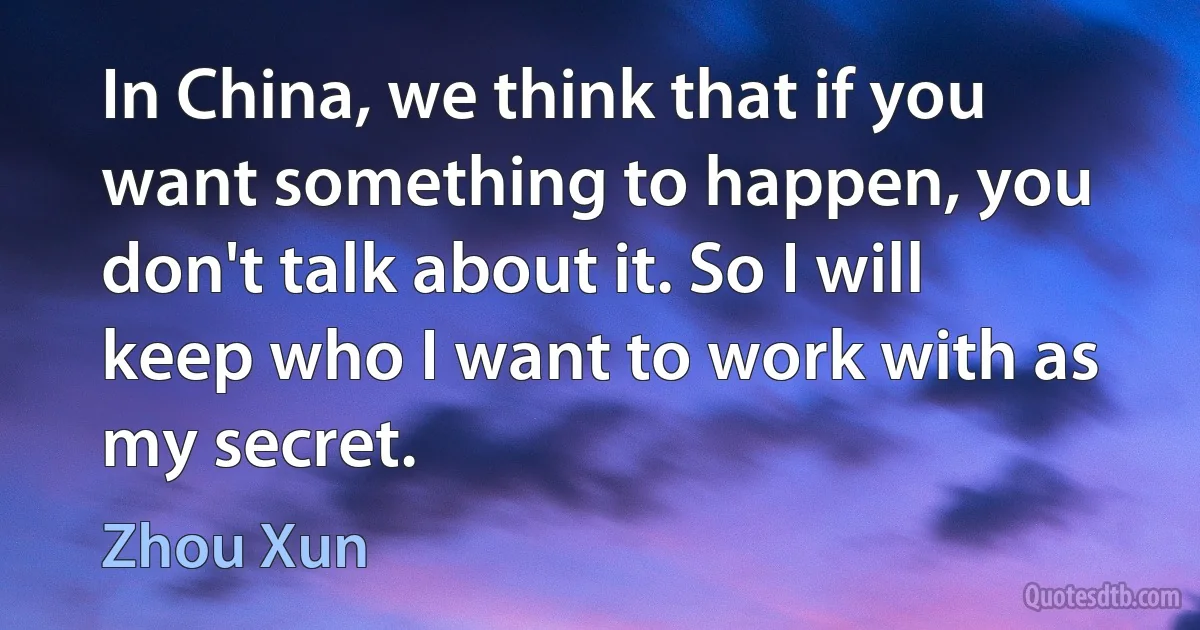 In China, we think that if you want something to happen, you don't talk about it. So I will keep who I want to work with as my secret. (Zhou Xun)