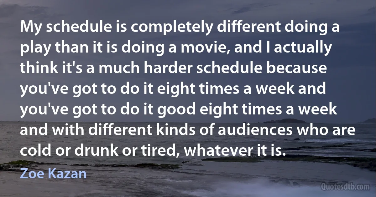 My schedule is completely different doing a play than it is doing a movie, and I actually think it's a much harder schedule because you've got to do it eight times a week and you've got to do it good eight times a week and with different kinds of audiences who are cold or drunk or tired, whatever it is. (Zoe Kazan)