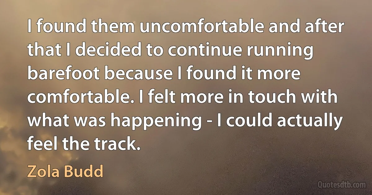 I found them uncomfortable and after that I decided to continue running barefoot because I found it more comfortable. I felt more in touch with what was happening - I could actually feel the track. (Zola Budd)