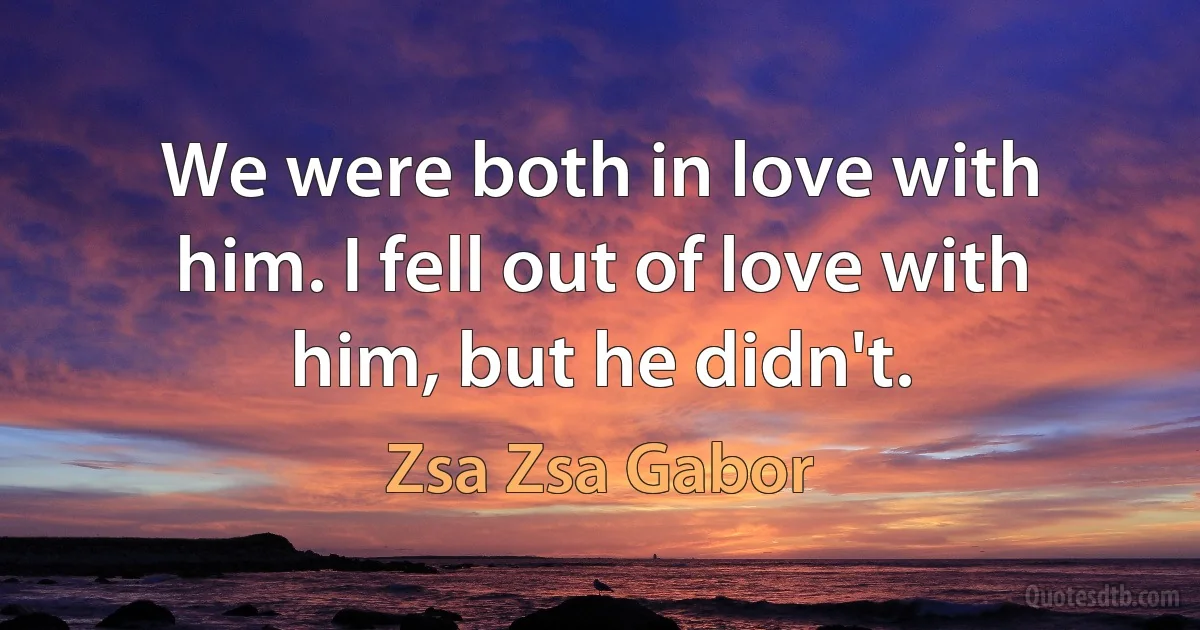 We were both in love with him. I fell out of love with him, but he didn't. (Zsa Zsa Gabor)