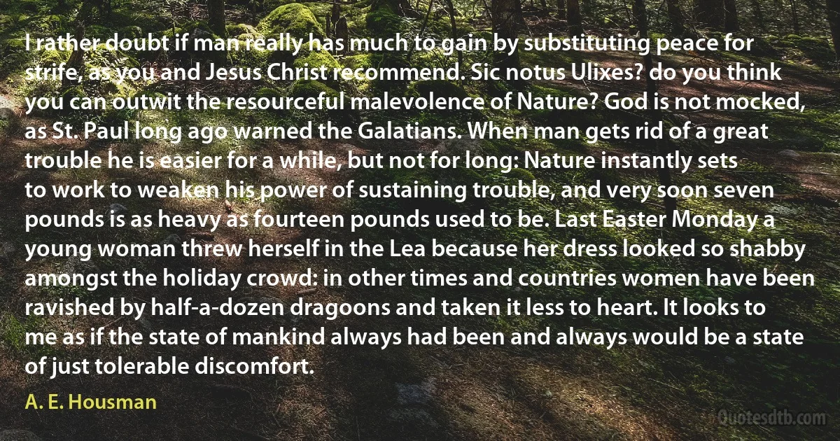 I rather doubt if man really has much to gain by substituting peace for strife, as you and Jesus Christ recommend. Sic notus Ulixes? do you think you can outwit the resourceful malevolence of Nature? God is not mocked, as St. Paul long ago warned the Galatians. When man gets rid of a great trouble he is easier for a while, but not for long: Nature instantly sets to work to weaken his power of sustaining trouble, and very soon seven pounds is as heavy as fourteen pounds used to be. Last Easter Monday a young woman threw herself in the Lea because her dress looked so shabby amongst the holiday crowd: in other times and countries women have been ravished by half-a-dozen dragoons and taken it less to heart. It looks to me as if the state of mankind always had been and always would be a state of just tolerable discomfort. (A. E. Housman)