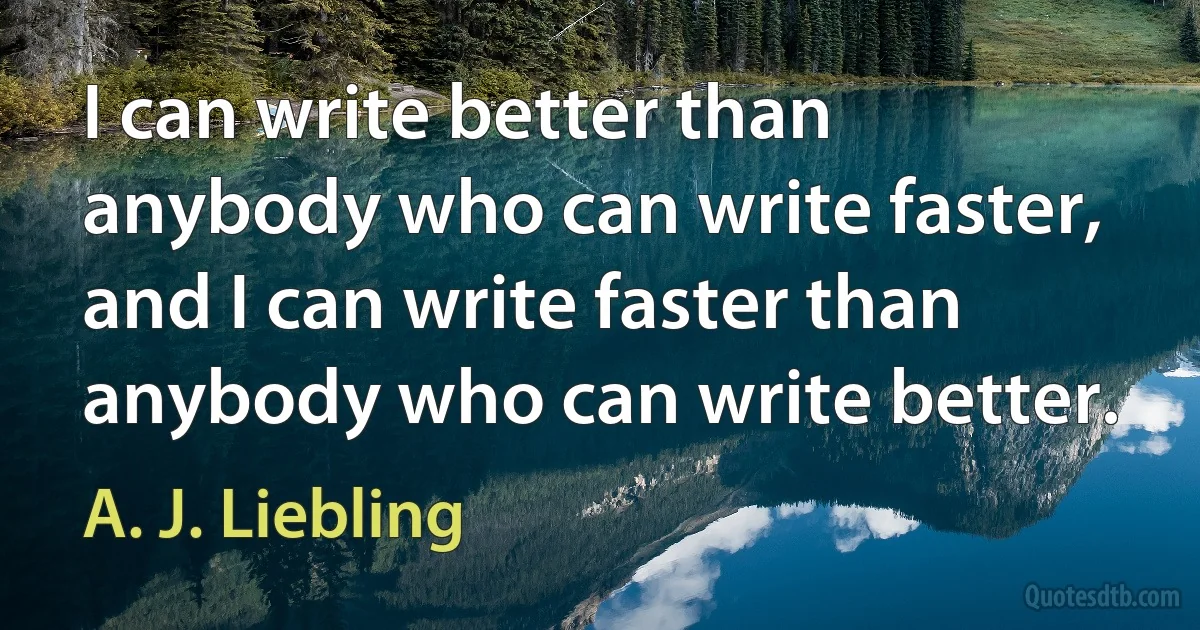 I can write better than anybody who can write faster, and I can write faster than anybody who can write better. (A. J. Liebling)