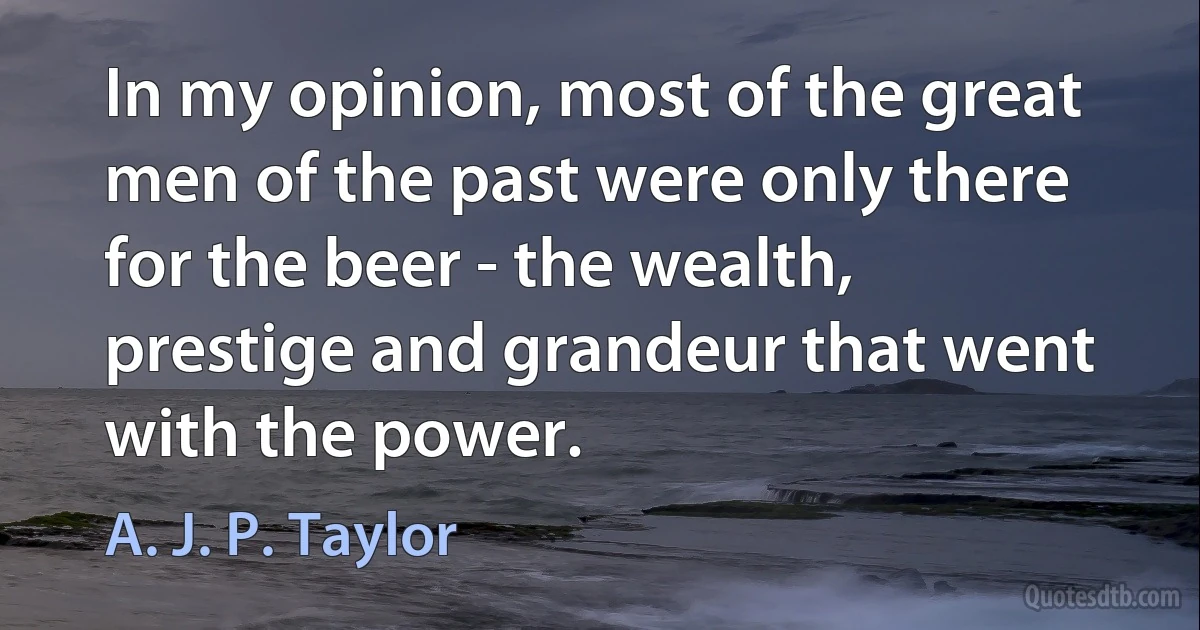 In my opinion, most of the great men of the past were only there for the beer - the wealth, prestige and grandeur that went with the power. (A. J. P. Taylor)