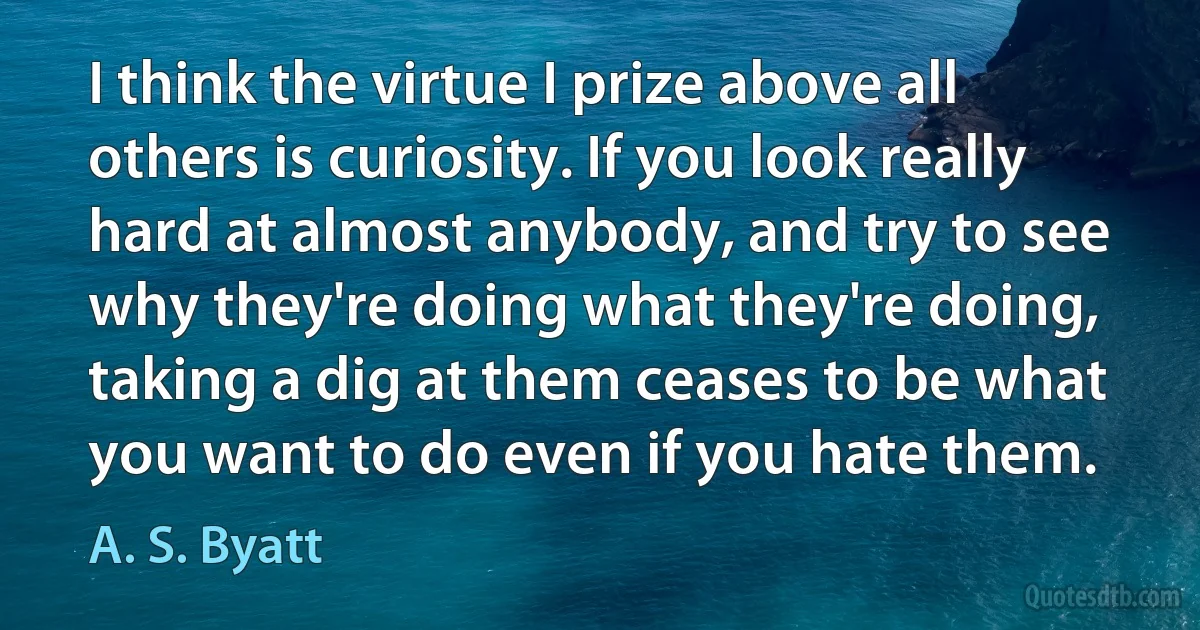 I think the virtue I prize above all others is curiosity. If you look really hard at almost anybody, and try to see why they're doing what they're doing, taking a dig at them ceases to be what you want to do even if you hate them. (A. S. Byatt)