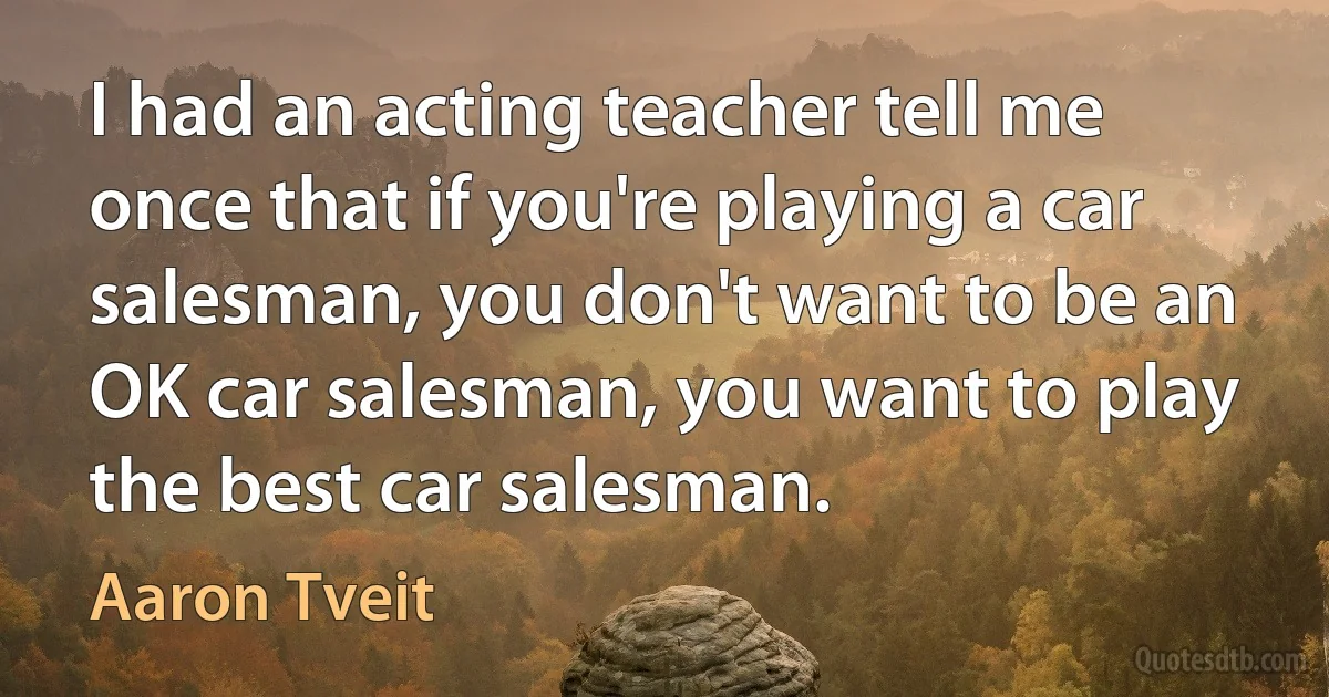 I had an acting teacher tell me once that if you're playing a car salesman, you don't want to be an OK car salesman, you want to play the best car salesman. (Aaron Tveit)