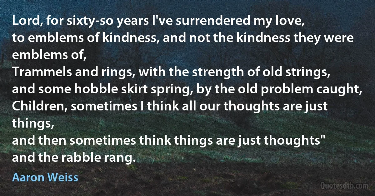 Lord, for sixty-so years I've surrendered my love,
to emblems of kindness, and not the kindness they were emblems of,
Trammels and rings, with the strength of old strings,
and some hobble skirt spring, by the old problem caught,
Children, sometimes I think all our thoughts are just things,
and then sometimes think things are just thoughts"
and the rabble rang. (Aaron Weiss)