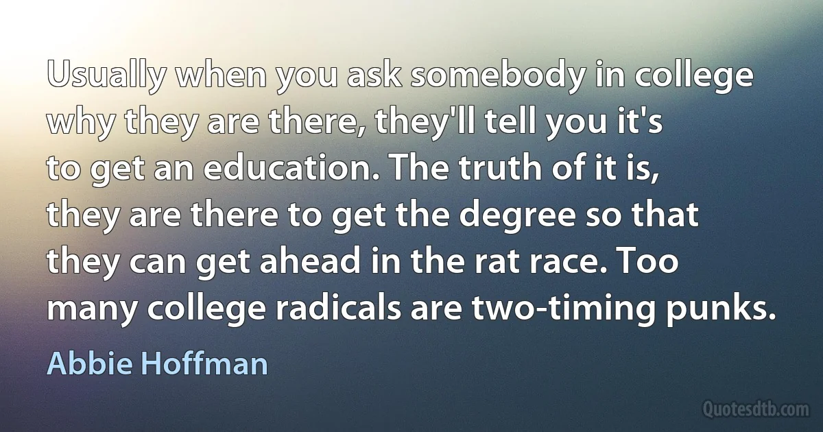 Usually when you ask somebody in college why they are there, they'll tell you it's to get an education. The truth of it is, they are there to get the degree so that they can get ahead in the rat race. Too many college radicals are two-timing punks. (Abbie Hoffman)