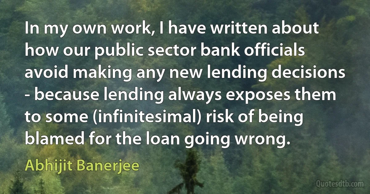 In my own work, I have written about how our public sector bank officials avoid making any new lending decisions - because lending always exposes them to some (infinitesimal) risk of being blamed for the loan going wrong. (Abhijit Banerjee)