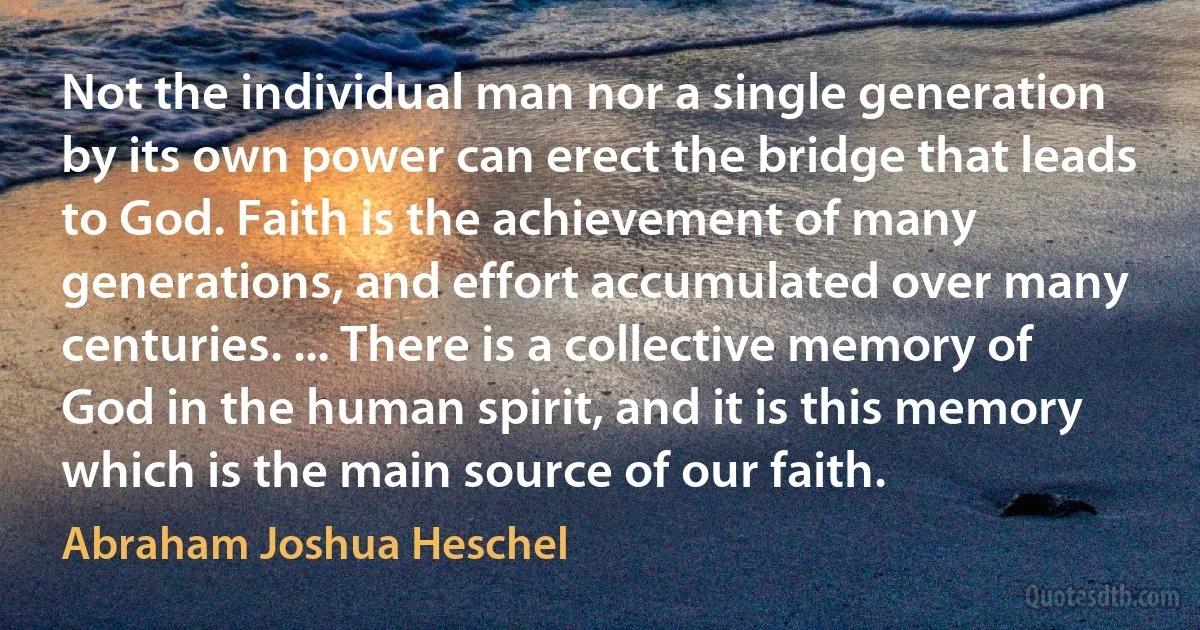 Not the individual man nor a single generation by its own power can erect the bridge that leads to God. Faith is the achievement of many generations, and effort accumulated over many centuries. ... There is a collective memory of God in the human spirit, and it is this memory which is the main source of our faith. (Abraham Joshua Heschel)