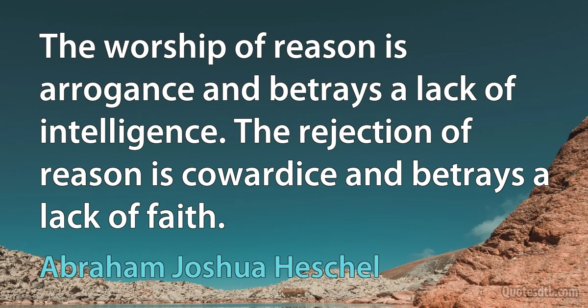 The worship of reason is arrogance and betrays a lack of intelligence. The rejection of reason is cowardice and betrays a lack of faith. (Abraham Joshua Heschel)