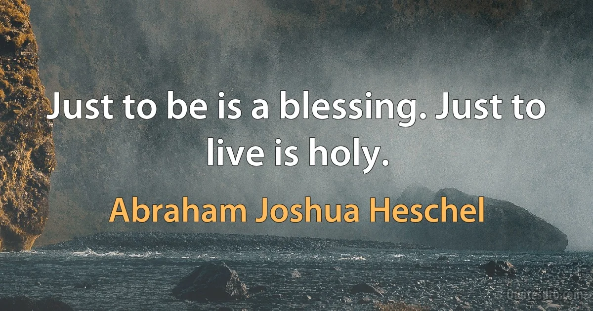 Just to be is a blessing. Just to live is holy. (Abraham Joshua Heschel)