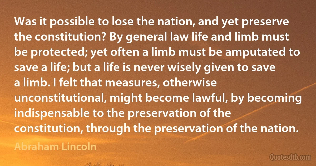 Was it possible to lose the nation, and yet preserve the constitution? By general law life and limb must be protected; yet often a limb must be amputated to save a life; but a life is never wisely given to save a limb. I felt that measures, otherwise unconstitutional, might become lawful, by becoming indispensable to the preservation of the constitution, through the preservation of the nation. (Abraham Lincoln)