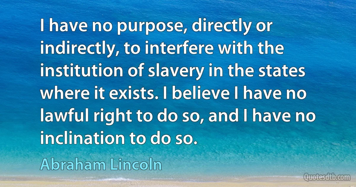 I have no purpose, directly or indirectly, to interfere with the institution of slavery in the states where it exists. I believe I have no lawful right to do so, and I have no inclination to do so. (Abraham Lincoln)