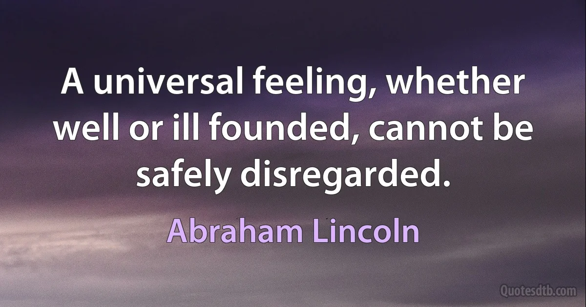 A universal feeling, whether well or ill founded, cannot be safely disregarded. (Abraham Lincoln)