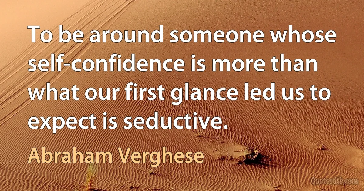 To be around someone whose self-confidence is more than what our first glance led us to expect is seductive. (Abraham Verghese)