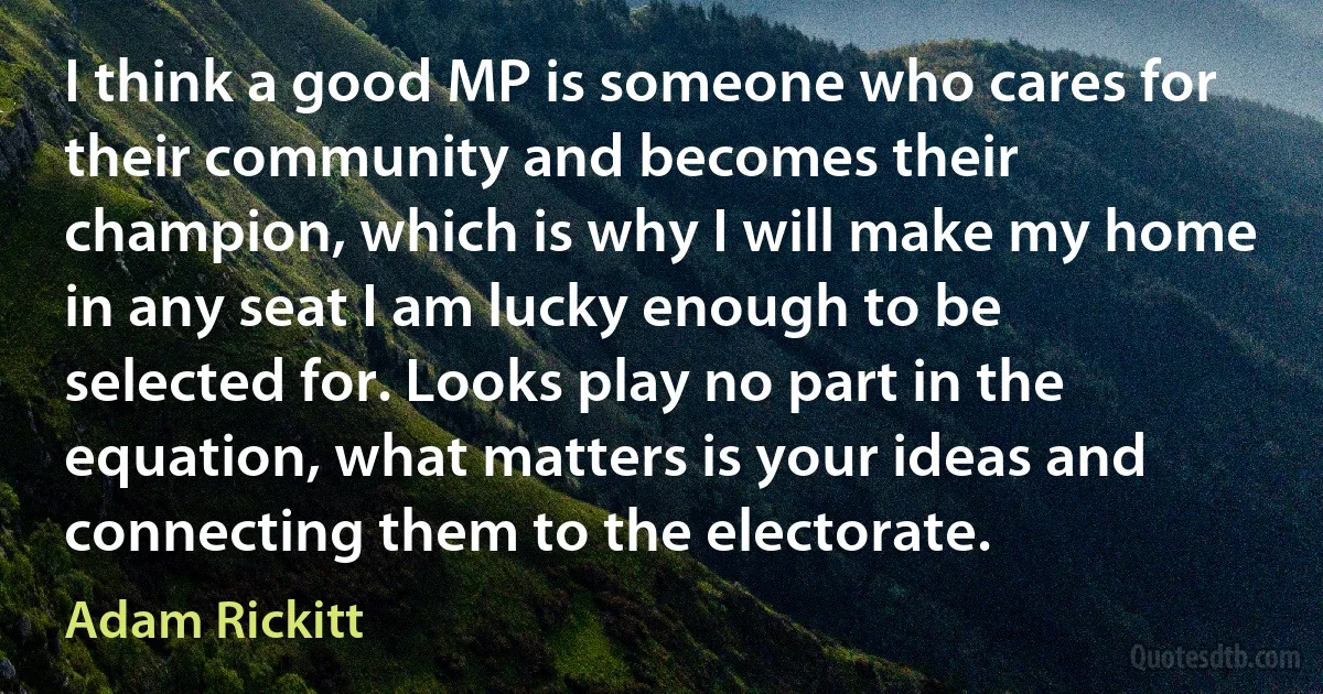 I think a good MP is someone who cares for their community and becomes their champion, which is why I will make my home in any seat I am lucky enough to be selected for. Looks play no part in the equation, what matters is your ideas and connecting them to the electorate. (Adam Rickitt)