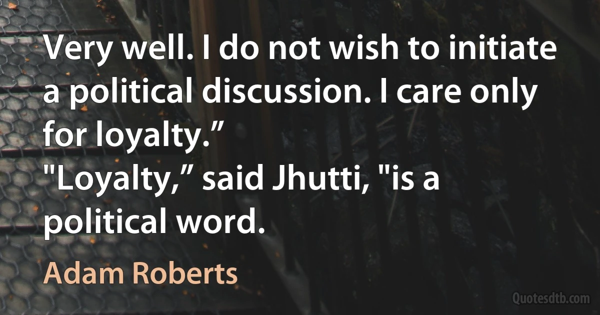 Very well. I do not wish to initiate a political discussion. I care only for loyalty.”
"Loyalty,” said Jhutti, "is a political word. (Adam Roberts)