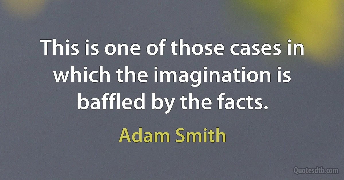 This is one of those cases in which the imagination is baffled by the facts. (Adam Smith)