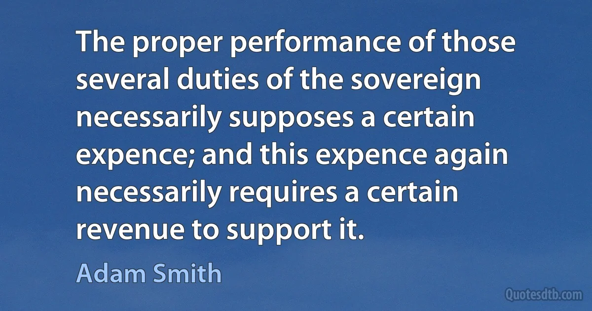 The proper performance of those several duties of the sovereign necessarily supposes a certain expence; and this expence again necessarily requires a certain revenue to support it. (Adam Smith)