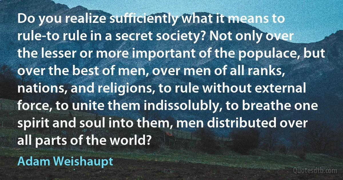 Do you realize sufficiently what it means to rule-to rule in a secret society? Not only over the lesser or more important of the populace, but over the best of men, over men of all ranks, nations, and religions, to rule without external force, to unite them indissolubly, to breathe one spirit and soul into them, men distributed over all parts of the world? (Adam Weishaupt)