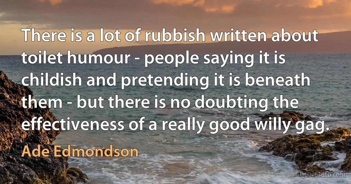 There is a lot of rubbish written about toilet humour - people saying it is childish and pretending it is beneath them - but there is no doubting the effectiveness of a really good willy gag. (Ade Edmondson)