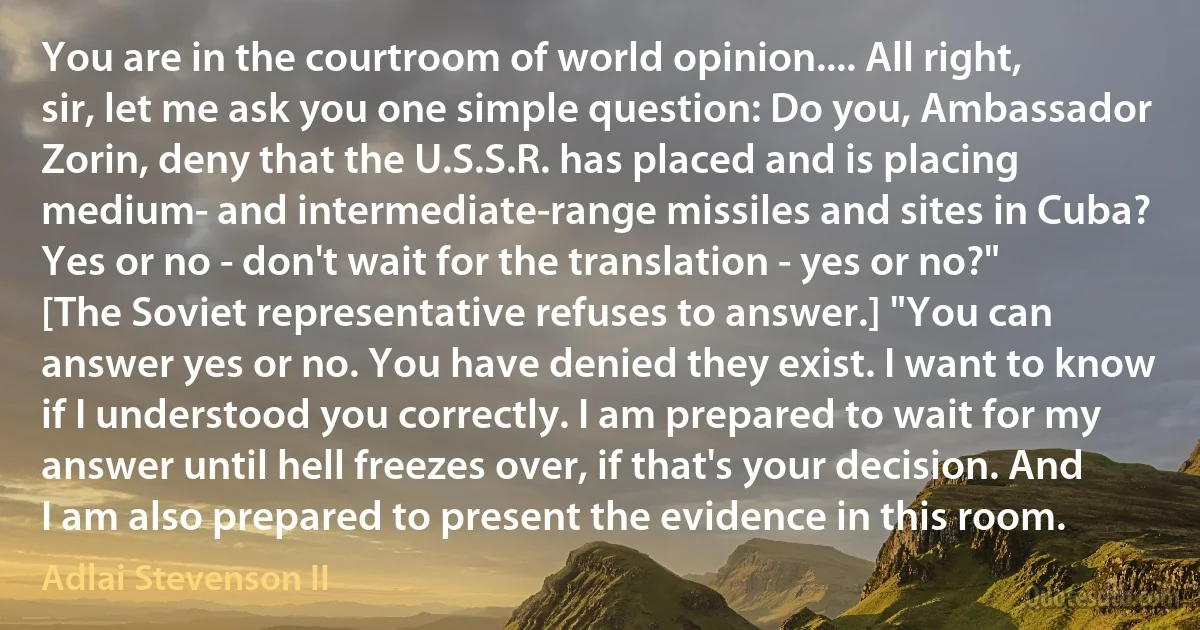 You are in the courtroom of world opinion.... All right, sir, let me ask you one simple question: Do you, Ambassador Zorin, deny that the U.S.S.R. has placed and is placing medium- and intermediate-range missiles and sites in Cuba? Yes or no - don't wait for the translation - yes or no?" [The Soviet representative refuses to answer.] "You can answer yes or no. You have denied they exist. I want to know if I understood you correctly. I am prepared to wait for my answer until hell freezes over, if that's your decision. And I am also prepared to present the evidence in this room. (Adlai Stevenson II)