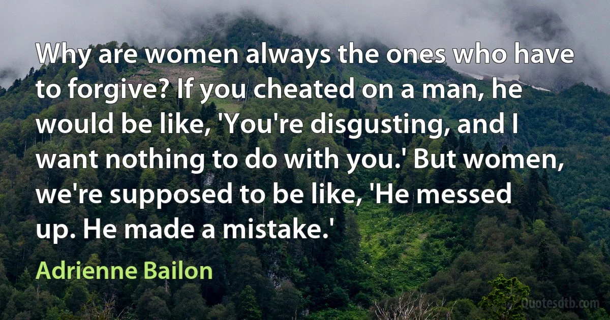 Why are women always the ones who have to forgive? If you cheated on a man, he would be like, 'You're disgusting, and I want nothing to do with you.' But women, we're supposed to be like, 'He messed up. He made a mistake.' (Adrienne Bailon)