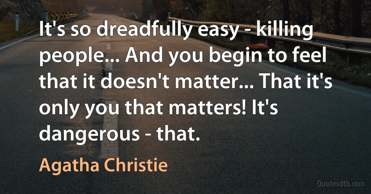 It's so dreadfully easy - killing people... And you begin to feel that it doesn't matter... That it's only you that matters! It's dangerous - that. (Agatha Christie)