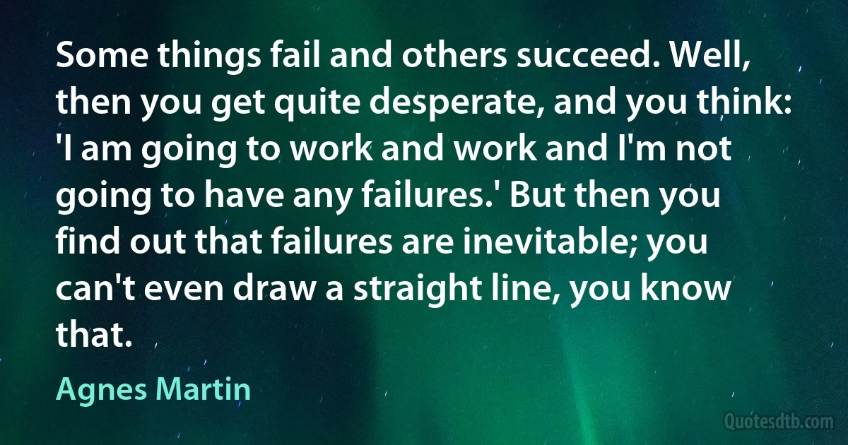 Some things fail and others succeed. Well, then you get quite desperate, and you think: 'I am going to work and work and I'm not going to have any failures.' But then you find out that failures are inevitable; you can't even draw a straight line, you know that. (Agnes Martin)