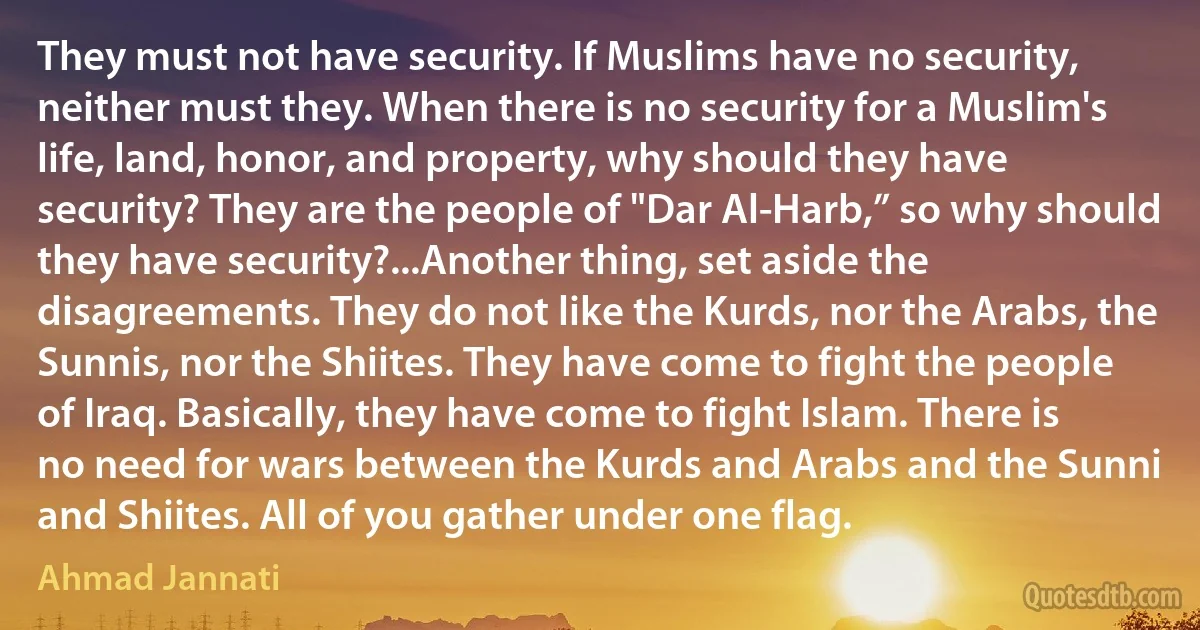 They must not have security. If Muslims have no security, neither must they. When there is no security for a Muslim's life, land, honor, and property, why should they have security? They are the people of "Dar Al-Harb,” so why should they have security?...Another thing, set aside the disagreements. They do not like the Kurds, nor the Arabs, the Sunnis, nor the Shiites. They have come to fight the people of Iraq. Basically, they have come to fight Islam. There is no need for wars between the Kurds and Arabs and the Sunni and Shiites. All of you gather under one flag. (Ahmad Jannati)