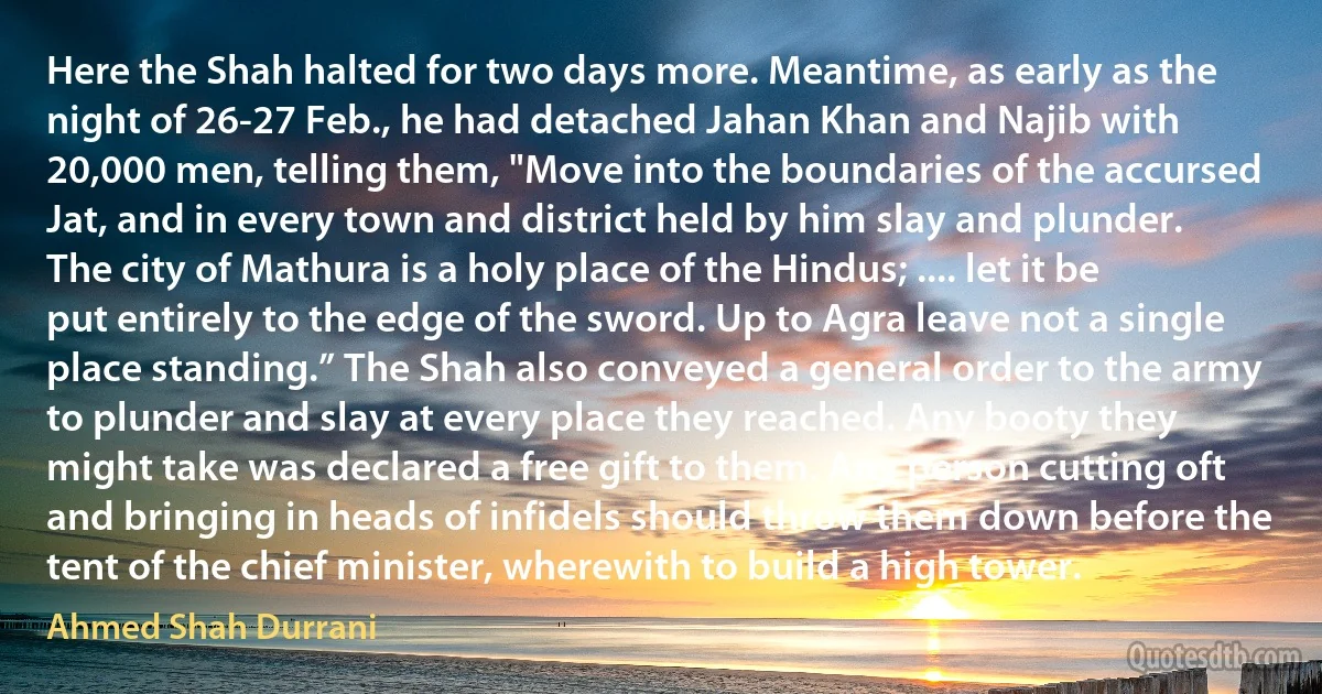 Here the Shah halted for two days more. Meantime, as early as the night of 26-27 Feb., he had detached Jahan Khan and Najib with 20,000 men, telling them, "Move into the boundaries of the accursed Jat, and in every town and district held by him slay and plunder. The city of Mathura is a holy place of the Hindus; .... let it be put entirely to the edge of the sword. Up to Agra leave not a single place standing.” The Shah also conveyed a general order to the army to plunder and slay at every place they reached. Any booty they might take was declared a free gift to them. Any person cutting oft and bringing in heads of infidels should throw them down before the tent of the chief minister, wherewith to build a high tower. (Ahmed Shah Durrani)