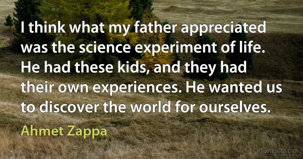 I think what my father appreciated was the science experiment of life. He had these kids, and they had their own experiences. He wanted us to discover the world for ourselves. (Ahmet Zappa)