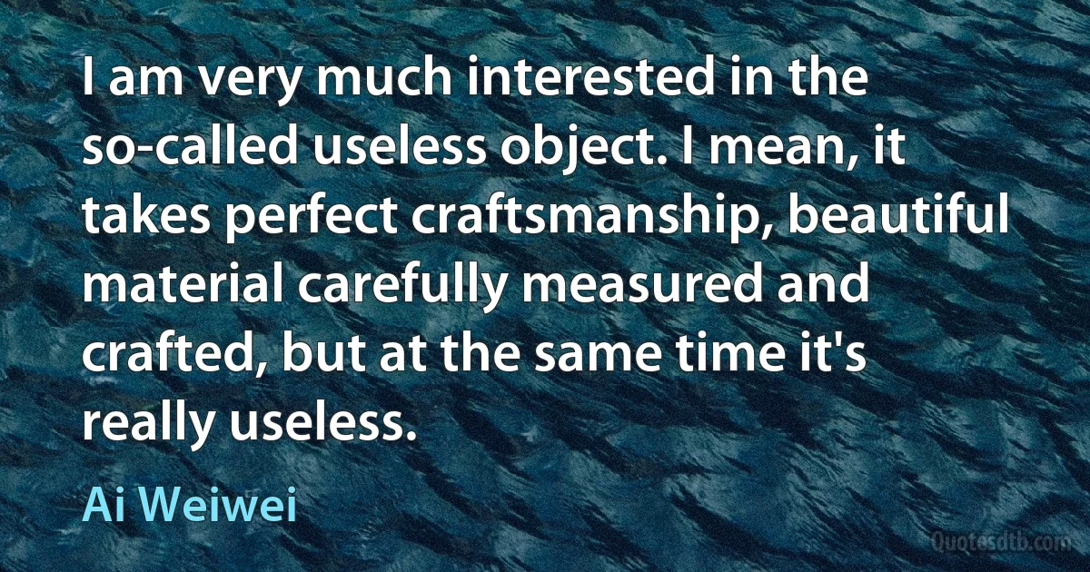 I am very much interested in the so-called useless object. I mean, it takes perfect craftsmanship, beautiful material carefully measured and crafted, but at the same time it's really useless. (Ai Weiwei)