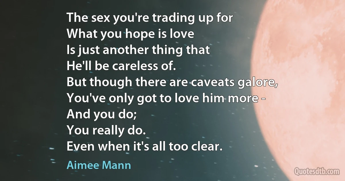 The sex you're trading up for
What you hope is love
Is just another thing that
He'll be careless of.
But though there are caveats galore,
You've only got to love him more -
And you do;
You really do.
Even when it's all too clear. (Aimee Mann)