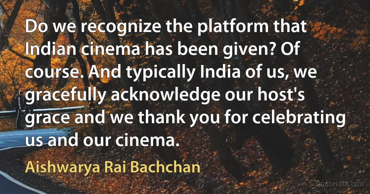 Do we recognize the platform that Indian cinema has been given? Of course. And typically India of us, we gracefully acknowledge our host's grace and we thank you for celebrating us and our cinema. (Aishwarya Rai Bachchan)