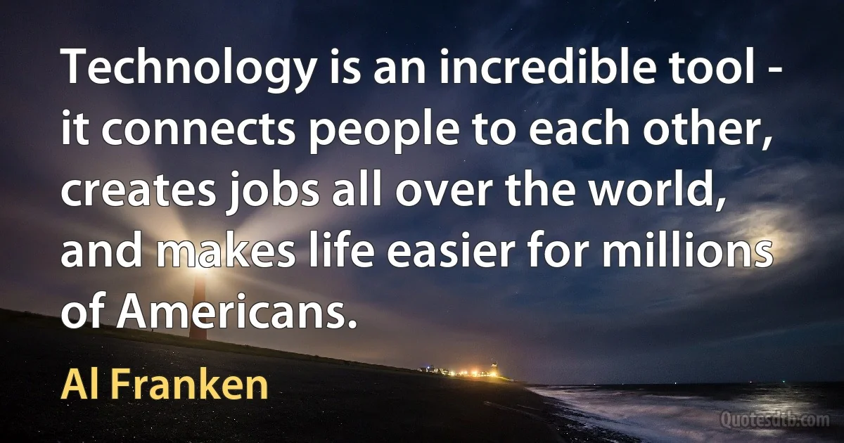 Technology is an incredible tool - it connects people to each other, creates jobs all over the world, and makes life easier for millions of Americans. (Al Franken)