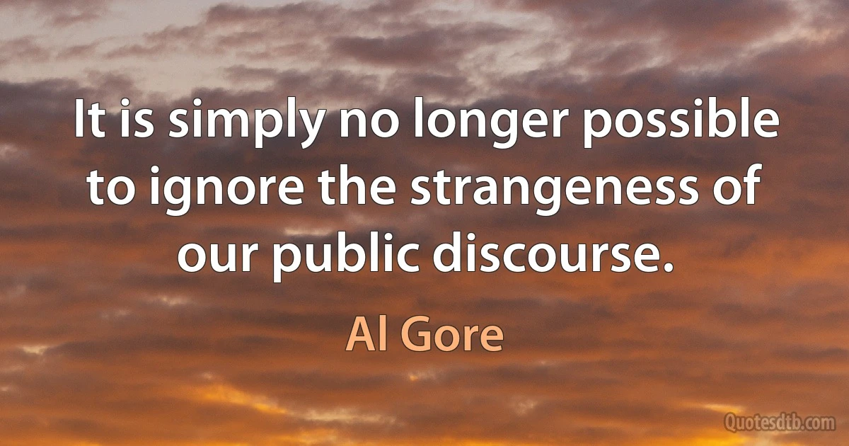 It is simply no longer possible to ignore the strangeness of our public discourse. (Al Gore)