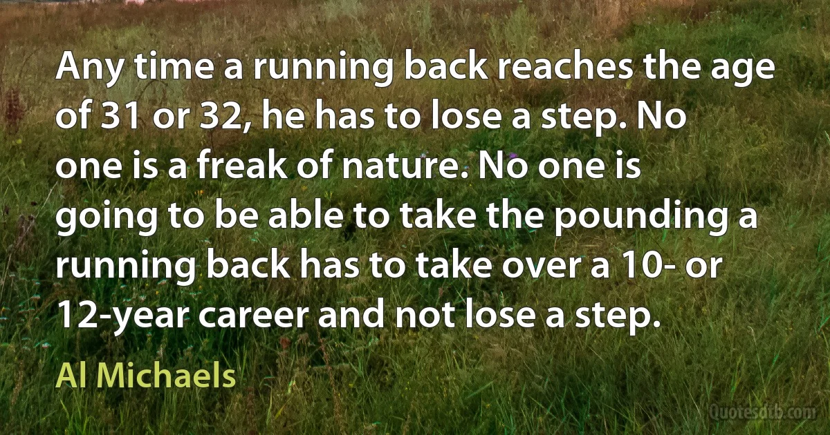 Any time a running back reaches the age of 31 or 32, he has to lose a step. No one is a freak of nature. No one is going to be able to take the pounding a running back has to take over a 10- or 12-year career and not lose a step. (Al Michaels)