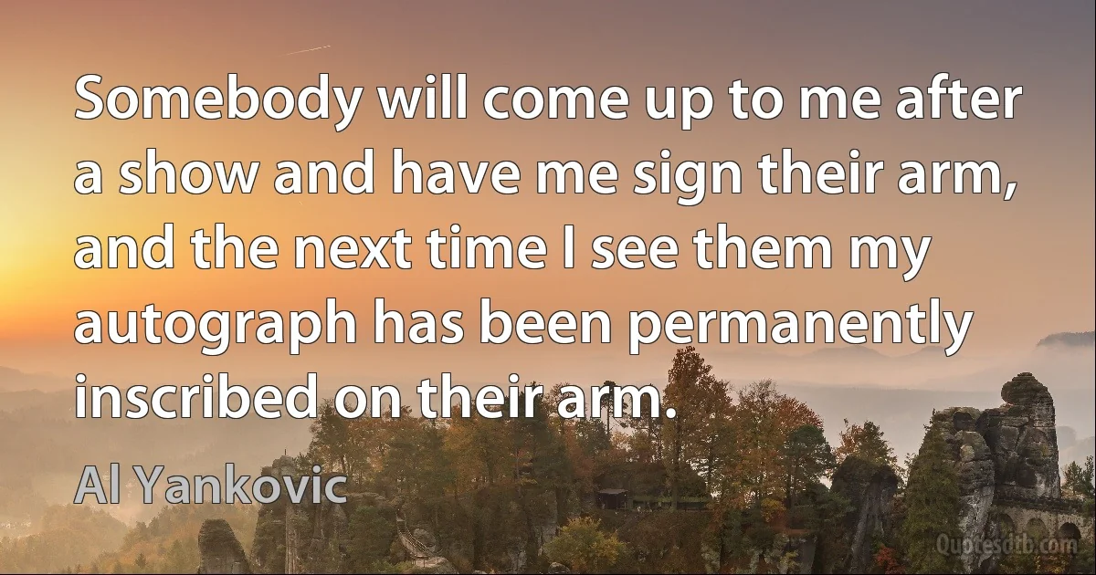 Somebody will come up to me after a show and have me sign their arm, and the next time I see them my autograph has been permanently inscribed on their arm. (Al Yankovic)