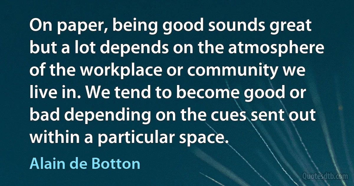 On paper, being good sounds great but a lot depends on the atmosphere of the workplace or community we live in. We tend to become good or bad depending on the cues sent out within a particular space. (Alain de Botton)