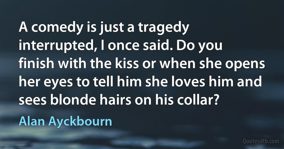 A comedy is just a tragedy interrupted, I once said. Do you finish with the kiss or when she opens her eyes to tell him she loves him and sees blonde hairs on his collar? (Alan Ayckbourn)