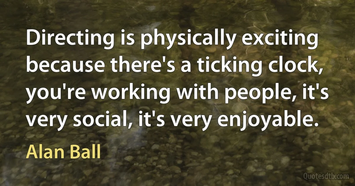 Directing is physically exciting because there's a ticking clock, you're working with people, it's very social, it's very enjoyable. (Alan Ball)