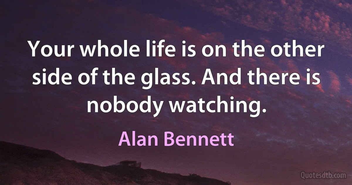 Your whole life is on the other side of the glass. And there is nobody watching. (Alan Bennett)