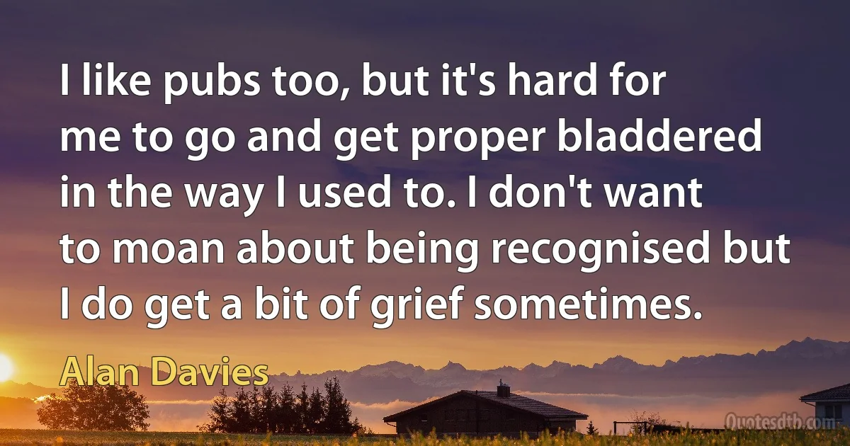 I like pubs too, but it's hard for me to go and get proper bladdered in the way I used to. I don't want to moan about being recognised but I do get a bit of grief sometimes. (Alan Davies)