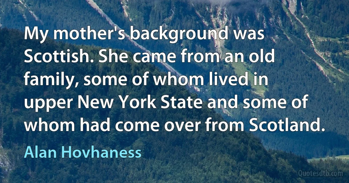 My mother's background was Scottish. She came from an old family, some of whom lived in upper New York State and some of whom had come over from Scotland. (Alan Hovhaness)