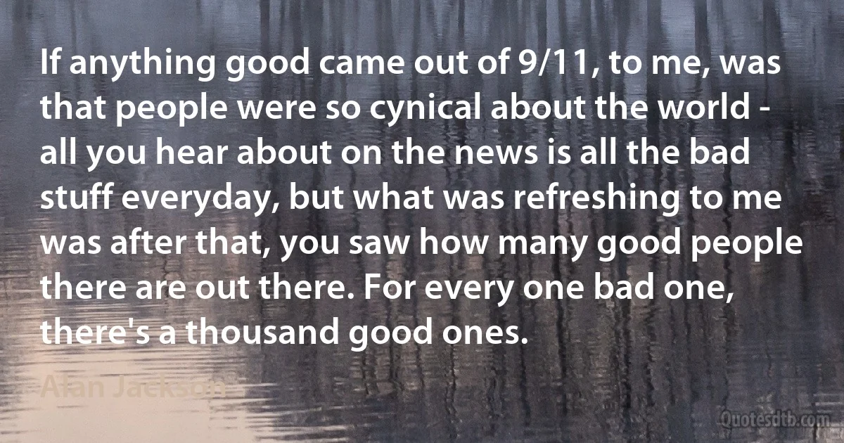 If anything good came out of 9/11, to me, was that people were so cynical about the world - all you hear about on the news is all the bad stuff everyday, but what was refreshing to me was after that, you saw how many good people there are out there. For every one bad one, there's a thousand good ones. (Alan Jackson)